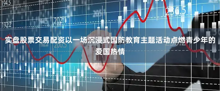 实盘股票交易配资以一场沉浸式国防教育主题活动点燃青少年的爱国热情